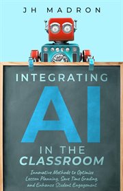 Integrating AI in the Classroom : Innovative Methods to Optimize Lesson Planning, Save Time Grading, and Enhance Student Engagement cover image