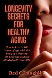 Longevity Secrets for Healthy Aging : How to Live to 100 Years of Age With the Body of a Healthy 50-year-old and the Brain of a 25-year-ol cover image