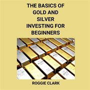 The Basics of Gold and Silver Investing for Beginners : Learn How to Invest in Precious Metal Assets and Build Wealth cover image