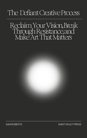 The Defiant Creative Process : Reclaim Your Vision, Break Through Resistance, and Make Art That Matters cover image
