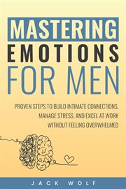 Mastering Emotions for Men : Proven Steps to Build Intimate Connections, Manage Stress, and Excel at Work Without Feeling Overwhe cover image