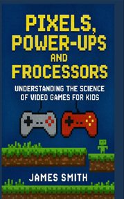 Pixels, Power-Ups, and Processors : Understanding the Science of Video Games for Kids cover image