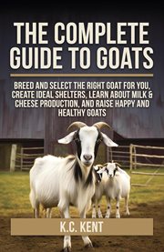 The Complete Guide to Goats : Breed and Select the Right Goat for You, Create Ideal Shelters, Learn About Milk Production, and Rai cover image