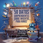 50 Datos Asombrosos Sobre Inventos Para Niños : Curiosidades Divertidas Y Fascinantes Para Despertar La Curiosidad Por Los Inventos! cover image