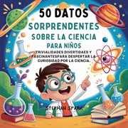 50 Datos Sorprendentes Sobre La Ciencia Para Niños : Curiosidades Divertidas Y Fascinantes Para Despertar La Curiosidad Por La Ciencia! cover image