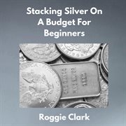 Stacking Silver on a Budget for Beginners : Simple Strategies For Investing In Silver With Little Money cover image