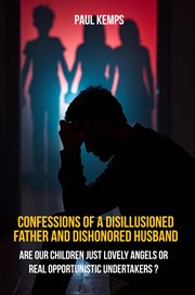 Confessions of a Disillusioned Father and Dishonored Husband : Are Our Children Just Lovely Angels Or Real Opportunistic Undertakers? cover image