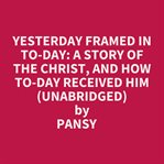Yesterday Framed in To-day: A Story of the Christ, and How To-day Received Him
