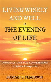 Living Wisely and Well in the Evening of Life : Foundations for Flourishing: A Spiritual Perspective cover image