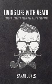 Living Life With Death : Lessons Learned From the Death Industry cover image