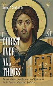 Christ Over All Things : Cosmic Christ in Colossians and Ephesians in the Context of Ancient Judaism cover image