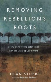 Removing Rebellion's Roots : Seeing and Severing Satan's Lies With the Sword of God's Word cover image