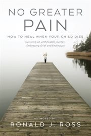 No greater pain : How to heal when your child dies. Surviving an unthinkable journey, Embracing Grief and finding joy cover image