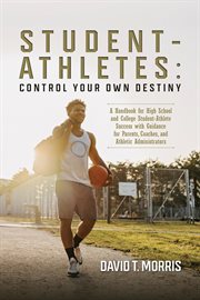 Student-Athletes : Control Your Own Destiny. A Handbook for High School and College Student-Athlete Success with Guidance for Parents, Coaches, a cover image
