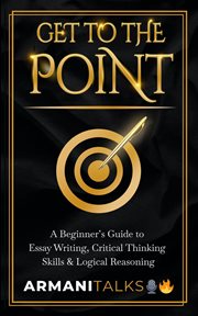 Get to the point : a beginner's guide to essay writing, critical thinking skills & logical reasoning cover image