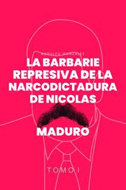 La Barbarie Represiva de la Narcodictadura de Nicolás Maduro : Tomo I cover image