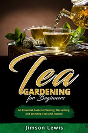 Tea Gardening for Beginners : An Essential Guide to Planting, Harvesting, and Blending Teas and Tisanes cover image