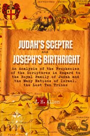 Judah's Sceptre and Joseph's Birthright : An Analysis of the Prophecies of the Scriptures in Regard to the Royal Family of Judah and the Many cover image