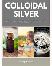 Colloidal Silver : A Beginner's Quick Start Guide and Overview of Its Use Cases, with an FAQ cover image