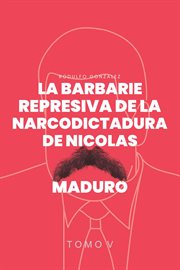La Barbarie Represiva de la Narcodictadura de Nicolás Maduro : Tomo V cover image