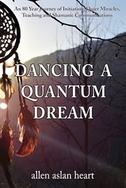 Dancing a quantum dream. An 80 Year Journey of Initiation, Quiet Miracles, Teaching and Shamanic Communications cover image