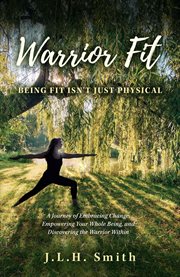 Warrior Fit Being Fit Isn't Just Physical : A Journey of Embracing Change, Empowering Your Whole Being, and Discovering the Warrior Within cover image