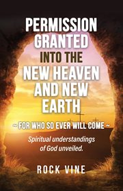 Permission granted into the new heaven and new earth : For Who So Ever Will Come, Spiritual Understandings of God Unveiled cover image