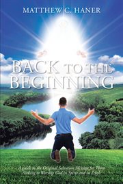 Back to the Beginning : A guide to the Original Salvation Message for Those Seeking to Worship God in Spirit and in Truth cover image