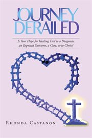 Journey derailed : Is Your Hope for Healing Tied to a Diagnosis, an Expected Outcome, a Cure, or to Christ? cover image