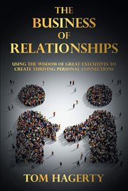 The Business of Relationships : Using the Wisdom of Great Executives to Create Thriving Personal Connections cover image