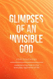 Glimpses of an invisible god for teachers : Experiencing God in the Everyday Moments of Life cover image