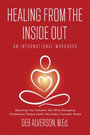 Healing From the Inside Out : Becoming Your Authentic Self While Navigating Compassion Fatigue and/or Secondary Traumatic Stress cover image