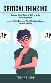 Critical Thinking : Develop Deep Thinking Skills to Make Smarter Decisions (Learn to Make Decisions, Think More Logicall cover image