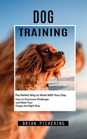Dog Training : The Perfect Way to Work With Your Dog (How to Overcome Challenges and Raise Your Puppy the Right Way cover image