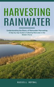 Harvesting Rainwater : Understanding the Basics of Rainwater Harvesting (A Step-by-step Guide to Collecting Rainwater in th cover image