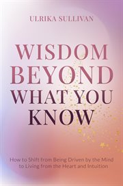 Wisdom beyond what you know. How to Shift from Being Driven by the Mind to Living from the Heart and Intuition cover image