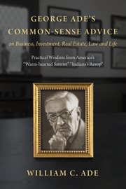 George Ade's Common-Sense Advice on Business, Investment, Real Estate, Law and Life : Practical Wisdom from "America's Warm-hearted Satirist" "Indiana's Aesop" cover image