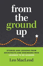 From the Ground Up : Stories and Lessons from Architects and Engineers Who Learned to Be Leaders cover image