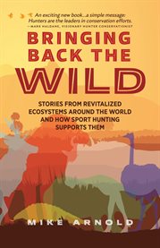 Bringing Back the Wild : Stories From Revitalized Ecosystems Around The World And How Sport Hunting Supports Them cover image