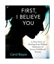 First, i believe you : a true story of healing from hidden memories of sever childhood trauma cover image