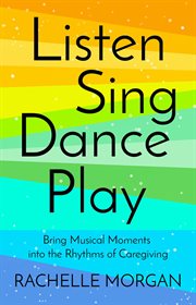 Listen, sing, dance, play : Bring Musical Moments into the Rhythms of Caregiving cover image