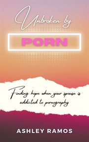 Unbroken by porn : Finding Hope When Your Spouse is Addicted to Pornography cover image