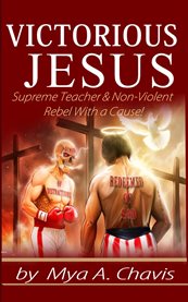 Victorious Jesus : Supreme Teacher & Non-Violent Rebel With a Cause! cover image