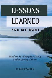 Lessons Learned for my Sons : Wisdom for Everyday Living and Inspiring Others cover image