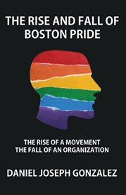 The Rise and Fall of Boston Pride : The Rise Of A Movement, The Fall Of An Organization cover image