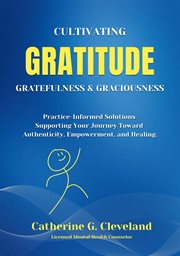 Cultivating Gratitude, Gratefulness & Graciousness : Practice-Informed Solutions Supporting Your Journey Toward Authenticity, Empowerment, and Healing cover image