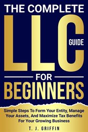 The Complete LLC Guide for Beginners : Simple Steps to Form Your Entity, Manage Your Assets and Maximize Tax Benefits for Your Growing Busi cover image