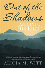 Out of the Shadows and Into His Light : A Memoir Of Adversity, Redemption Through Christ, & Lessons Learned Along The Way cover image