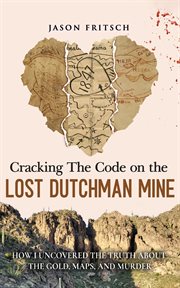 Cracking the Code on the Lost Dutchman Mine : How I Uncovered The Truth About The Gold, Maps, And Murder cover image