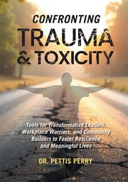 Confronting Trauma & Toxicity : Tools For Transformative Leaders, Workplace Warriors, And Community Builders To Foster Resilience An cover image